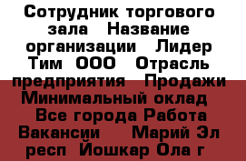 Сотрудник торгового зала › Название организации ­ Лидер Тим, ООО › Отрасль предприятия ­ Продажи › Минимальный оклад ­ 1 - Все города Работа » Вакансии   . Марий Эл респ.,Йошкар-Ола г.